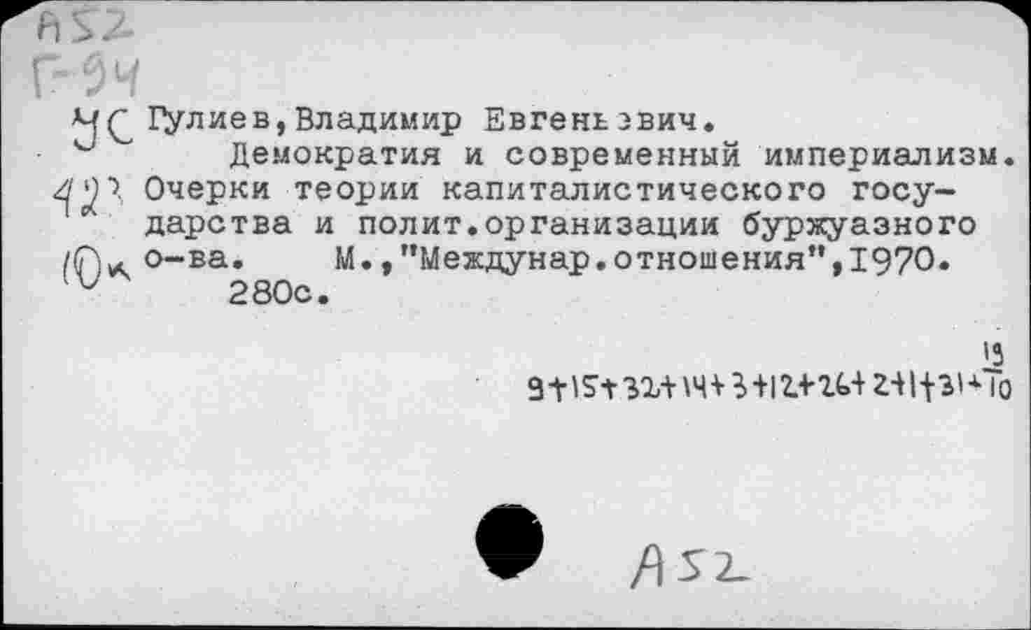 ﻿4(2 Галиев,Владимир Евгеньэвич.
Демократия и современный империализм /'')>, Очерки теории капиталистического государства и полит.организации буржуазного о-ва» М./’Междунар.отношения”,1970.
и 280с.
'3
9-н?1-зг-нч+И1г4'г<»+ г-н^-чЬ